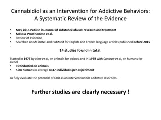 Cannabidiol as an Intervention for Addictive Behaviors:
A Systematic Review of the Evidence
• May 2015 Publish in Journal of substance abuse: research and treatment
• Mélissa Prud’homme et al.
• Review of Evidence
• Searched on MEDLINE and PubMed for English and French language articles published before 2015
.
14 studies found in total:
Started in 1975 by Hine et al, on animals for opiods and in 1979 with Consroe et al, on humans for
alcool
• 9 conducted on animals
• 5 on humans in average n=47 individuals per experiment
To fully evaluate the potential of CBD as an intervention for addictive disorders.
Further studies are clearly necessary !
 