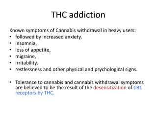 THC addiction
Known symptoms of Cannabis withdrawal in heavy users:
• followed by increased anxiety,
• insomnia,
• loss of appetite,
• migraine,
• irritability,
• restlessness and other physical and psychological signs.
• Tolerance to cannabis and cannabis withdrawal symptoms
are believed to be the result of the desensitization of CB1
receptors by THC.
 