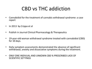 CBD vs THC addiction
• Cannabidiol for the treatment of cannabis withdrawal syndrome: a case
report
• In 2013 by Crippa et al
• Publish in Journal Clinical Pharmacology & Therapeutics
• 19-year-old woman withdrawal syndrome treated with cannabidiol (CBD)
for 10 days.
• Daily symptom assessments demonstrated the absence of significant
withdrawal, anxiety and dissociative symptoms during the treatment.
• ONLY ONE INDIVUAL AND UNKOWN CBD % PRESCRIBED LACK OF
SCIENTIFIC SETTINGS
 