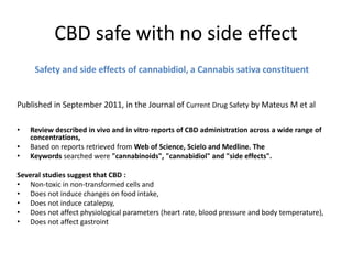 CBD safe with no side effect
Safety and side effects of cannabidiol, a Cannabis sativa constituent
Published in September 2011, in the Journal of Current Drug Safety by Mateus M et al
• Review described in vivo and in vitro reports of CBD administration across a wide range of
concentrations,
• Based on reports retrieved from Web of Science, Scielo and Medline. The
• Keywords searched were "cannabinoids", "cannabidiol" and "side effects".
Several studies suggest that CBD :
• Non-toxic in non-transformed cells and
• Does not induce changes on food intake,
• Does not induce catalepsy,
• Does not affect physiological parameters (heart rate, blood pressure and body temperature),
• Does not affect gastroint
 