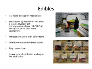Edibles
• Standard dosage for medical use
• Breakdown by the liver of THC delta
9 into 11-Hydroxy-Δ9-
tetrahydrocannabinol (11-OH-THC)
which acts on its own more
intensively.
• Attract naive users with candy form
• Confusion risk with children snacks.
• Easy to overdose.
• Heavy state of confusion leading to
hospitalization.
 