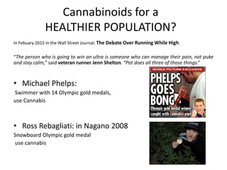 Cannabinoids for a
HEALTHIER POPULATION?
In Febuary 2015 in the Wall Street Journal: The Debate Over Running While High
“The person who is going to win an ultra is someone who can manage their pain, not puke
and stay calm,” said veteran runner Jenn Shelton. “Pot does all three of those things.”
• Michael Phelps:
Swimmer with 14 Olympic gold medals,
use Cannabis
• Ross Rebagliati: in Nagano 2008
Snowboard Olympic gold medal
use cannabis
 