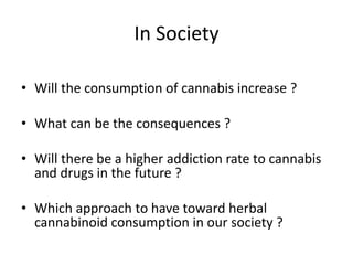 In Society
• Will the consumption of cannabis increase ?
• What can be the consequences ?
• Will there be a higher addiction rate to cannabis
and drugs in the future ?
• Which approach to have toward herbal
cannabinoid consumption in our society ?
 