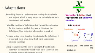 Adaptations
Something I saw in the lesson was stating the standards
and objects which is very important to include for both
the student and teacher
I also like the idea of definitions but I would include notes
for the students so that they can write down the
definitions (this helps the information to soak in)
Perhaps before even showing the students the definition, I
would ask them what they think each term means
(inquiry learning)
Using examples like the one to the right, I would make
sure that the students would come up to the board and
Ex: (2)(3)=6 The factors are:
The
product is:
 