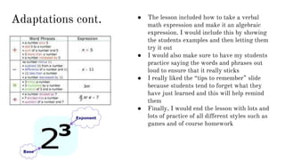 Adaptations cont. ● The lesson included how to take a verbal
math expression and make it an algebraic
expression. I would include this by showing
the students examples and then letting them
try it out
● I would also make sure to have my students
practice saying the words and phrases out
loud to ensure that it really sticks
● I really liked the “tips to remember” slide
because students tend to forget what they
have just learned and this will help remind
them
● Finally, I would end the lesson with lots and
lots of practice of all different styles such as
games and of course homework
 