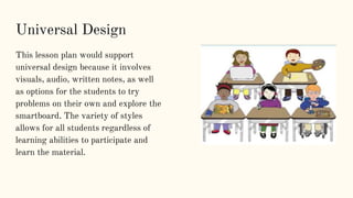 This lesson plan would support
universal design because it involves
visuals, audio, written notes, as well
as options for the students to try
problems on their own and explore the
smartboard. The variety of styles
allows for all students regardless of
learning abilities to participate and
learn the material.
Universal Design
 
