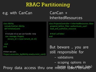 RBAC Partitioning e.g. with CanCan CanCan + InheritedResources But beware .. you are still responsible for validations scoping options in forms (e.g. select lists) class Ability include CanCan::Ability def initialize(user) … # include nil so we can handle :new can :manage, Project,  :tenant_id => [user.tenant_id, nil] … end end # then we can.. Project.accessible_by(Ability.new(current_user)) class ProjectsController < InheritedResources::Base prepend_before_filter :authenticate_user! load_and_authorize_resource # that’s all folks! end Proxy data access thru one model (user/tenant) 