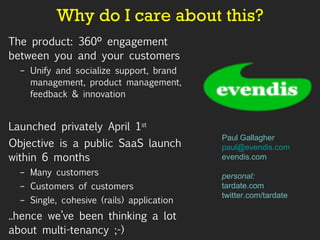 Why do I care about this? The product: 360º engagement between you and your customers  Unify and socialize support, brand management, product management, feedback & innovation Launched privately April 1 st Objective is a public SaaS launch within 6 months Many customers Customers of customers Single, cohesive (rails) application ..hence we’ve been thinking a lot about multi-tenancy ;-)  Paul Gallagher [email_address] evendis.com personal: tardate.com twitter.com/tardate 