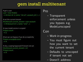 gem install multitenant Pro Transparent enforcement unless you bypass e.g. Model.unscoped  Con Work-in-progress You must figure out how you want to set the current tenant Defaults to unscoped if tenant not set  Doesn’t address validation requirements # get a user user = User.find(1) => #<User id: 1, name: "a1-u1", account_id: 1 ..> # set the current tenant Multitenant.current_tenant = user.account => #<Account id: 1, name: "one” ..> # now model access is scoped Project.count => 2  # but we can bypass if we do so explicitly Project.unscoped.count => 4 # also, scoping bypassed if tenant not set Multitenant.current_tenant = nil Project.count => 4 