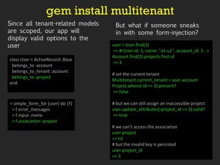 gem install multitenant class User < ActiveRecord::Base belongs_to :account belongs_to_tenant :account belongs_to :project end = simple_form_for [user] do |f| = f.error_messages = f.input :name = f.association :project user = User.find(1) => #<User id: 1, name: "a1-u1", account_id: 1 ..> Account.find(2).projects.first.id => 3 # set the current tenant Multitenant.current_tenant = user.account Project.where(:id => 3).present? => false  # but we can still assign an inaccessible project: user.update_attributes(:project_id => 3).valid? => true # we can’t access the association user.project => nil  # but the invalid key is persisted user.project_id => 3  Since all tenant-related models are scoped, our app will display valid options to the user But what if someone sneaks in with some form-injection? 
