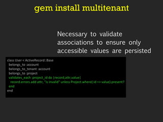 gem install multitenant Necessary to validate associations to ensure only accessible values are persisted class User < ActiveRecord::Base belongs_to :account belongs_to_tenant :account belongs_to :project   validates_each :project_id do |record,attr,value| record.errors.add attr, "is invalid" unless Project.where(:id => value).present? end end 