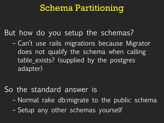 Schema Partitioning But how do you setup the schemas? Can’t use rails migrations because Migrator does not qualify the schema when calling table_exists? (supplied by the postgres adapter) So the standard answer is Normal rake db:migrate to the public schema Setup any other schemas yourself 
