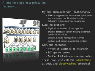 A long time ago in a galaxy far, far away…. My first encounter with “multi-tenancy” Take a single-tenant on-premise application and implement for 8 related entities (fiduciary requirement for separation) Sure, no problem! Physical separation of the app tier Shared database cluster hosting separate database instances Shared identity management service Custom perl-based provisioning system OMG the hardware 4-node db cluster (9 db instances) 9x2 app tier servers Another 4 infrastructure service nodes These days we’d call this  virtualization  at best, and  cloud-washing  otherwise! .. and they say rails can’t scale! 