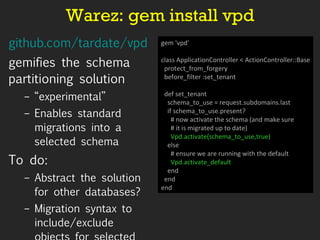 Warez: gem install vpd github.com/tardate/vpd   gemifies the schema partitioning solution “ experimental” Enables standard migrations into a selected schema To do: Abstract the solution for other databases? Migration syntax to include/exclude objects for selected schema? gem 'vpd' class ApplicationController < ActionController::Base protect_from_forgery before_filter :set_tenant def set_tenant schema_to_use = request.subdomains.last if schema_to_use.present? # now activate the schema (and make sure # it is migrated up to date) Vpd.activate(schema_to_use,true) else # ensure we are running with the default Vpd.activate_default end end end 