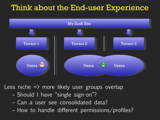 Think about the End-user Experience My SaaS Site Tenant 1 Tenant 2 Tenant 3 Users Users Users Less niche => more likely user groups overlap Should I have “single sign-on”? Can a user see consolidated data? How to handle different permissions/profiles? 