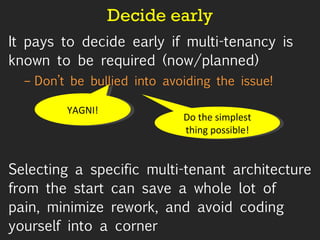 Decide early It pays to decide early if multi-tenancy is known to be required (now/planned) Don’t be bullied into avoiding the issue! Selecting a specific multi-tenant architecture from the start can save a whole lot of pain, minimize rework, and avoid coding yourself into a corner  YAGNI! Do the simplest thing possible! 