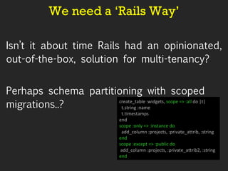 We need a ‘Rails Way’ Isn’t it about time Rails had an opinionated, out-of-the-box, solution for multi-tenancy? Perhaps schema partitioning with scoped migrations..? create_table :widgets,  scope => :all  do |t| t.string :name t.timestamps end scope :only => :instance do add_column :projects, :private_attrib, :string end scope :except => :public do add_column :projects, :private_attrib2, :string  end 