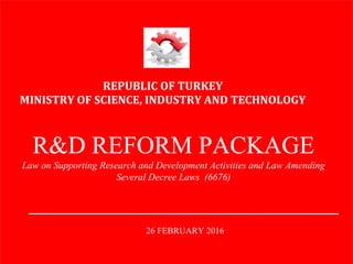 REPUBLIC OF TURKEY
MINISTRY OF SCIENCE, INDUSTRY AND TECHNOLOGY
R&D REFORM PACKAGE
Law on Supporting Research and Development Activities and Law Amending
Several Decree Laws (6676)
26 FEBRUARY 2016
 