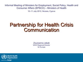 Geneva, 27-29 June 2012
Informal Meeting of Ministers for Employment, Social Policy, Health and
           Consumer Affairs (EPSCO) – Ministers of Health
                      10–11 July 2012, Nicosia, Cyprus




    Partnership for Health Crisis
          Communication

                            Zsuzsanna Jakab
                            WHO Regional Director
                                for Europe
 
