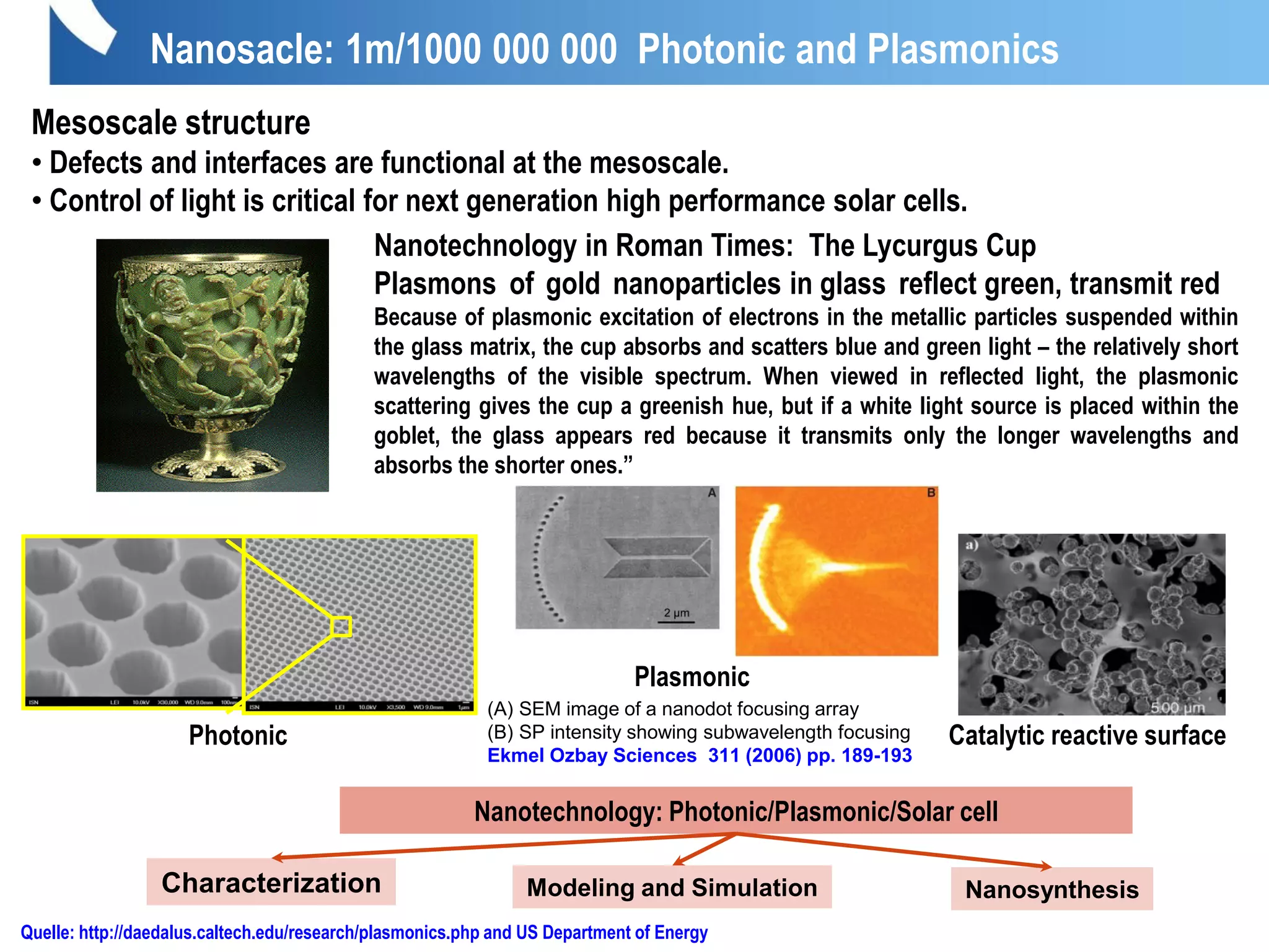 Nanotechnology in Roman Times: The Lycurgus Cup
Plasmons of gold nanoparticles in glass reflect green, transmit red
Because of plasmonic excitation of electrons in the metallic particles suspended within
the glass matrix, the cup absorbs and scatters blue and green light – the relatively short
wavelengths of the visible spectrum. When viewed in reflected light, the plasmonic
scattering gives the cup a greenish hue, but if a white light source is placed within the
goblet, the glass appears red because it transmits only the longer wavelengths and
absorbs the shorter ones.”
Nanosacle: 1m/1000 000 000 Photonic and Plasmonics
Quelle: http://daedalus.caltech.edu/research/plasmonics.php and US Department of Energy
Mesoscale structure
• Defects and interfaces are functional at the mesoscale.
• Control of light is critical for next generation high performance solar cells.
Photonic
(A) SEM image of a nanodot focusing array
(B) SP intensity showing subwavelength focusing
Ekmel Ozbay Sciences 311 (2006) pp. 189-193
1µ
Catalytic reactive surface
Nanotechnology: Photonic/Plasmonic/Solar cell
NanosynthesisModeling and SimulationCharacterization
Plasmonic
 