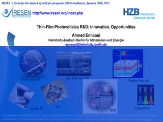 Thin-Film Photovoltaics R&D: Innovation, Opportunities
Ahmed Ennaoui
Helmholtz-Zentrum Berlin für Materialien und Energie
ennaoui@helmholtz-berlin.de
IRESEN ´s Event for the launch of calls for proposals 2013 Casablanca, January 30th, 2013
This material is intended for use in lectures, presentations and as handouts to students, it can be provided in Powerpoint format to allow
customization for the individual needs of course instructors. Permission of the author and publisher is required for any other usage.
Flexible PV OPV Nanoparticles
Tandem Solar cellSilicon Solar cell
http://www.iresen.org/index.php
Thin Film Solar Cell
DSSC
 