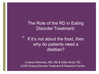 The Role of the RD in Eating
         Disorder Treatment:

 + If it’s not about the food, then
         why do patients need a
               dietitian?

  Lindsay Stenovec, MS, RD & Kelly Hinds, RD
UCSD Eating Disorder Treatment & Research Center
 