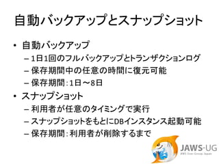 自動バックアップとスナップショット
• 自動バックアップ
 – 1日1回のフルバックアップとトランザクションログ
 – 保存期間中の任意の時間に復元可能
 – 保存期間：1日～8日
• スナップショット
 – 利用者が任意のタイミングで実行
 – スナップショットをもとにDBインスタンス起動可能
 – 保存期間：利用者が削除するまで
 