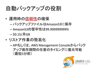 自動バックアップの役割
• 運用時の信頼性の確保
 – バックアップファイルはAmazonS3に保存
 – AmazonS3の堅牢性は99.999999999%
 – $0.15/月GB
• リストア作業の簡易化
 – APIもしくは、AWS Management Consoleからバック
   アップ保存期間の任意のタイミングに復元可能
   （最短5分前）
 