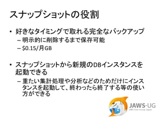 スナップショットの役割
• 好きなタイミングで取れる完全なバックアップ
 – 明示的に削除するまで保存可能
 – $0.15/月GB

• スナップショットから新規のDBインスタンスを
  起動できる
 – 重たい集計処理や分析などのためだけにインス
   タンスを起動して、終わったら終了する等の使い
   方ができる
 