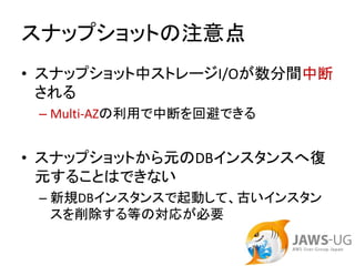 スナップショットの注意点
• スナップショット中ストレージI/Oが数分間中断
  される
 – Multi‐AZの利用で中断を回避できる


• スナップショットから元のDBインスタンスへ復
  元することはできない
 – 新規DBインスタンスで起動して、古いインスタン
   スを削除する等の対応が必要
 