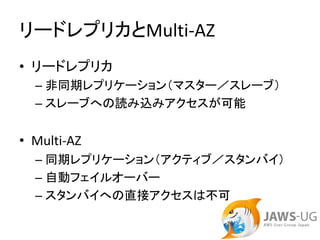 リードレプリカとMulti‐AZ
• リードレプリカ
  – 非同期レプリケーション（マスター／スレーブ）
  – スレーブへの読み込みアクセスが可能


• Multi‐AZ
  – 同期レプリケーション（アクティブ／スタンバイ）
  – 自動フェイルオーバー
  – スタンバイへの直接アクセスは不可
 