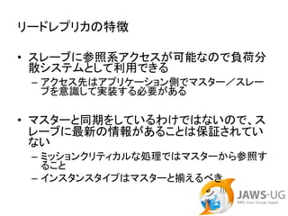 リードレプリカの特徴

• スレーブに参照系アクセスが可能なので負荷分
  散システムとして利用できる
 – アクセス先はアプリケーション側でマスター／スレー
   ブを意識して実装する必要がある

• マスターと同期をしているわけではないので、ス
  レーブに最新の情報があることは保証されてい
  ない
 – ミッションクリティカルな処理ではマスターから参照す
   ること
 – インスタンスタイプはマスターと揃えるべき
 