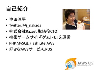 自己紹介
•   中田淳平
•   Twitter:@j_nakada
•   株式会社Razest 取締役CTO
•   携帯ゲームサイト「ゲムトモ」を運営
•   PHP,MySQL,Flash Lite,AWS
•   好きなAWSサービス:RDS
 