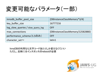 変更可能なパラメータ（一部）
innodb_buffer_pool_size             {DBInstanceClassMemory*3/4}
key_buffer_size                     16777216
log_slow_queries / slow_query_log   OFF
max_connections                     {DBInstanceClassMemory/12582880}
performance_schema（5.5のみ）           OFF
character_set～                      latin1


  InnoDBの利用なら文字コードあたりしか変えなくていい
  ただし、反映にはインスタンスのrebootが必要
 