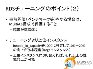 RDSチューニングのポイント（２）
• 事前評価（ベンチマーク等）をする場合は、
  MultiAZ構成で評価すること
 – 結果が数倍違う


• チューニングより上位インスタンス
 – innodb_io_capacityを1000に設定して10%～20%
   の向上がある程度（largeインスタンス）
 – 上位インスタンスに切り替えれば、それ以上の性
   能向上が可能
 