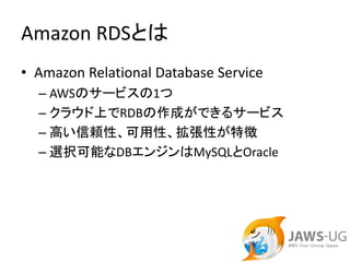 Amazon RDSとは
• Amazon Relational Database Service
  – AWSのサービスの1つ
  – クラウド上でRDBの作成ができるサービス
  – 高い信頼性、可用性、拡張性が特徴
  – 選択可能なDBエンジンはMySQLとOracle
 