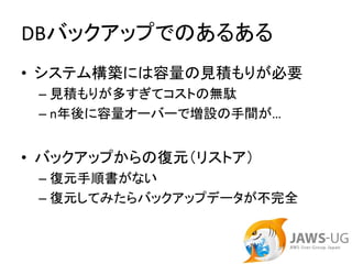 DBバックアップでのあるある
• システム構築には容量の見積もりが必要
 – 見積もりが多すぎてコストの無駄
 – n年後に容量オーバーで増設の手間が…


• バックアップからの復元（リストア）
 – 復元手順書がない
 – 復元してみたらバックアップデータが不完全
 