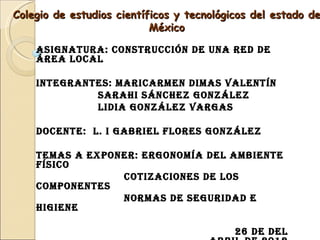 Colegio de estudios científicos y tecnológicos del estado de
                           México

    AsignAturA: ConstruCCión de unA red de
    áreA loCAl

    integrAntes: MAriCArMen diMAs VAlentín
             sArAhi sánChez gonzález
             lidiA gonzález VArgAs

    doCente: l. i gAbriel Flores gonzález

    teMAs A exponer: ergonoMíA del AMbiente
    FísiCo
                 CotizACiones de los
    CoMponentes
                 norMAs de seguridAd e
    higiene

                                           26 de del
 