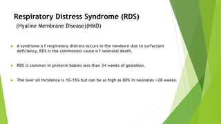 Respiratory Distress Syndrome (RDS)
(Hyaline Membrane Disease)(HMD)
u A syndrome o f respiratory distress occurs in the newborn due to surfactant
deficiency, RDS is the commonest cause o f neonatal death.
u RDS is common in preterm babies less than 34 weeks of gestation.
u The over all incidence is 10-15% but can be as high as 80% in neonates <28 weeks.
 