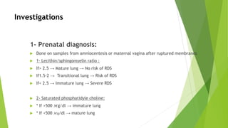 Investigations
1- Prenatal diagnosis:
u Done on samples from amniocentesis or maternal vagina after ruptured membranes
u 1- Lecithin/sphingomyelin ratio :
u If> 2.5 → Mature lung → No risk of RDS
u If1.5-2 → Transitional lung → Risk of RDS
u If< 2.5 → Immature lung → Severe RDS
u 2- Saturated phosphatidyle choline:
u * If >500 ℳg/dl → immature lung
u * If <500 ℳg/dl → mature lung
 