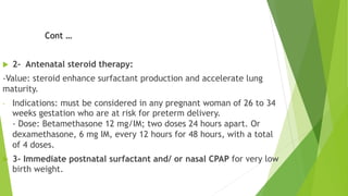 u 2- Antenatal steroid therapy:
-Value: steroid enhance surfactant production and accelerate lung
maturity.
- Indications: must be considered in any pregnant woman of 26 to 34
weeks gestation who are at risk for preterm delivery.
- Dose: Betamethasone 12 mg/IM; two doses 24 hours apart. Or
dexamethasone, 6 mg IM, every 12 hours for 48 hours, with a total
of 4 doses.
u 3- Immediate postnatal surfactant and/ or nasal CPAP for very low
birth weight.
Cont …
 
