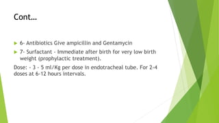 Cont…
u 6- Antibiotics Give ampicillin and Gentamycin
u 7- Surfactant - Immediate after birth for very low birth
weight (prophylactic treatment).
Dose: - 3 - 5 ml/Kg per dose in endotracheal tube. For 2-4
doses at 6-12 hours intervals.
 