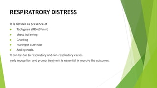 RESPIRATRORY DISTRESS
It is defined as presence of
u Tachypnea (RR>60/min)
u chest indrawing
u Grunting
u Flaring of alae nasi
u And cyanosis.
It can be due to respiratory and non-respiratory causes.
early recognition and prompt treatment is essential to improve the outcomes.
 