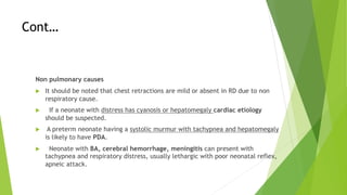 Cont…
Non pulmonary causes
u It should be noted that chest retractions are mild or absent in RD due to non
respiratory cause.
u If a neonate with distress has cyanosis or hepatomegaly cardiac etiology
should be suspected.
u A preterm neonate having a systolic murmur with tachypnea and hepatomegaly
is likely to have PDA.
u Neonate with BA, cerebral hemorrhage, meningitis can present with
tachypnea and respiratory distress, usually lethargic with poor neonatal reflex,
apneic attack.
 