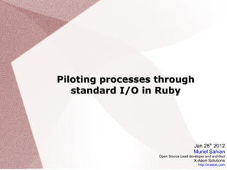 Piloting processes through standard I/O in Ruby Jan 25 th  2012 Muriel Salvan Open Source Lead developer and architect X-Aeon Solutions http://x-aeon.com 