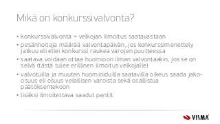 Mikä on konkurssivalvonta?
• konkurssivalvonta = velkojan ilmoitus saatavastaan
• pesänhoitaja määrää valvontapäivän, jos konkurssimenettely
jatkuu eli ellei konkurssi raukea varojen puutteessa
• saatava voidaan ottaa huomioon ilman valvontaakin, jos se on
selvä (tästä tulee erillinen ilmoitus velkojalle)
• valvotuilla ja muuten huomioiduilla saatavilla oikeus saada jako-
osuus eli osuus velallisen varoista sekä osallistua
päätöksentekoon
• lisäksi ilmoitettava saadut pantit
 