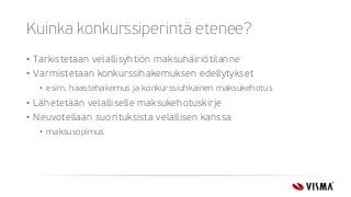 Kuinka konkurssiperintä etenee?
• Tarkistetaan velallisyhtiön maksuhäiriötilanne
• Varmistetaan konkurssihakemuksen edellytykset
• esim. haastehakemus ja konkurssiuhkainen maksukehotus
• Lähetetään velalliselle maksukehotuskirje
• Neuvotellaan suorituksista velallisen kanssa
• maksusopimus
 