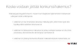 Koska voidaan jättää konkurssihakemus?
Maksukyvyttömyyden kriteerit: muuten kuin tilapäisesti kykenemätön maksamaan
velkojaan niiden erääntyessä.
• velallinen on itse ilmoittanut olevansa maksukyvytön, eikä ilmene syitä olla
hyväksymättä velallisen ilmoitusta tai
• velallinen on lakkauttanut maksunsa tai jonkun velkojan saatava on ollut 6 kk
ulosotossa, eikä sitä kautta ole kertynyt suorituksia tai
• velallinen on jättänyt konkurssiuhkaisen maksukehotuksen maksamatta, tai
 