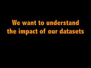 We want to understand
the impact of our datasets
 