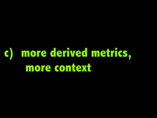 c) more derived metrics,
   more context
 